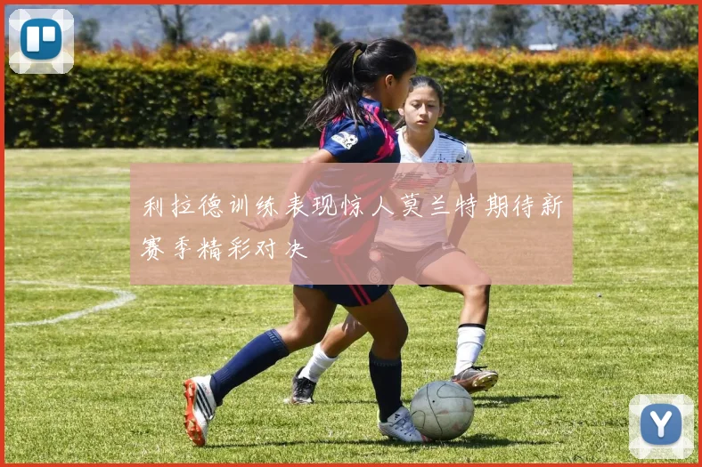 利拉德训练表现惊人莫兰特期待新赛季精彩对决