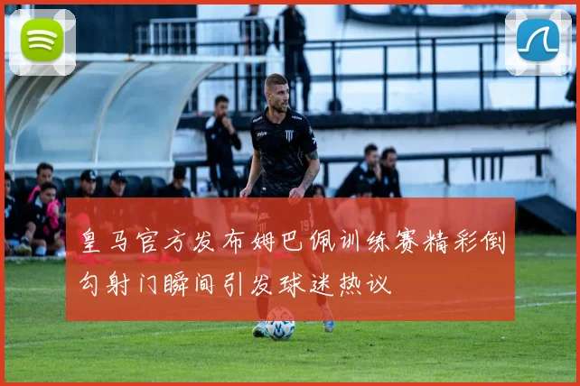 皇马官方发布姆巴佩训练赛精彩倒勾射门瞬间引发球迷热议