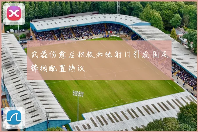 武磊伤愈后积极加练射门引发国足锋线配置热议