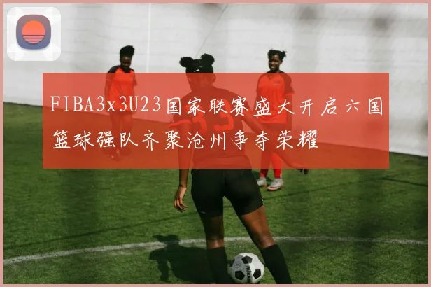 FIBA3x3U23国家联赛盛大开启六国篮球强队齐聚沧州争夺荣耀