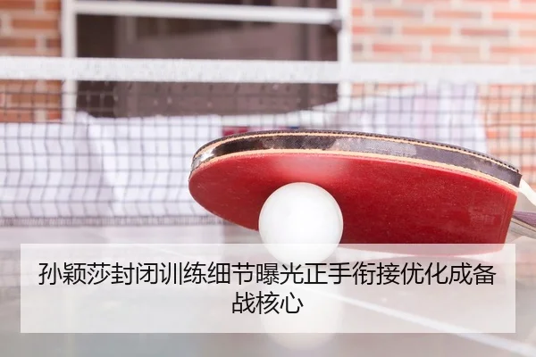 孙颖莎封闭训练细节曝光正手衔接优化成备战核心