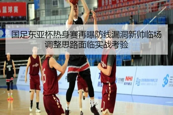 国足东亚杯热身赛再曝防线漏洞新帅临场调整思路面临实战考验