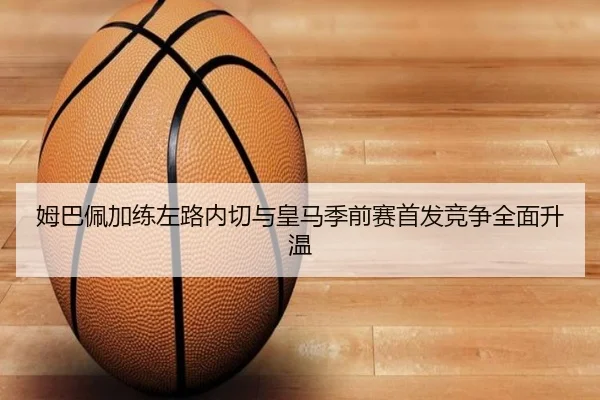 姆巴佩加练左路内切与皇马季前赛首发竞争全面升温